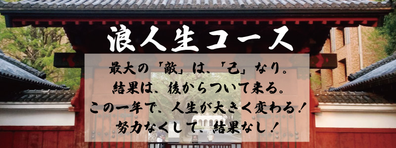 浪人生コース 最大の「敵」は、「己」なり。 結果は、後からついて来る。 この一年で、人生が大きく変わる！ 努力なくして、結果なし！